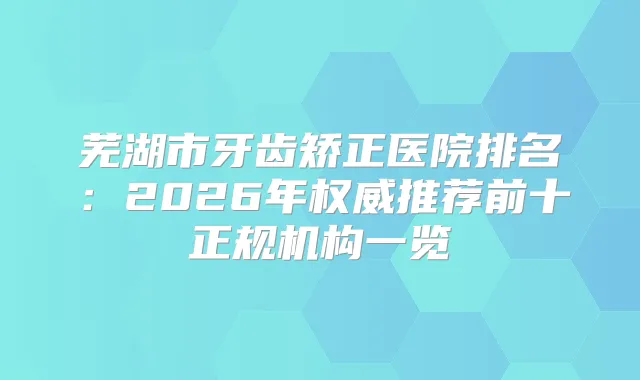 芜湖市牙齿矫正医院排名：2026年推荐前十正规机构一览