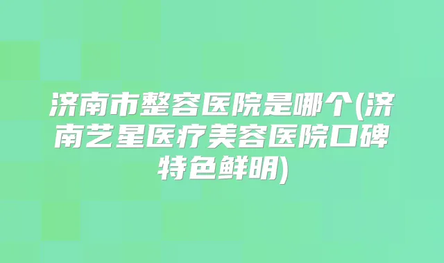 济南市整容医院是哪个(济南艺星医疗美容医院口碑特色鲜明)