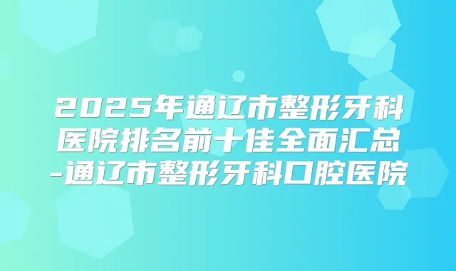 2025年通辽市整形牙科医院排名前十佳全面汇总-通辽市整形牙科口腔医院