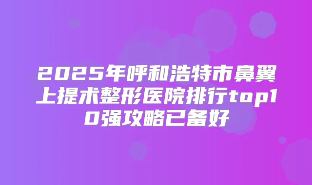 2025年呼和浩特市鼻翼上提术整形医院排行top10强攻略已备好