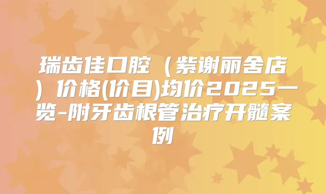 瑞齿佳口腔（紫谢丽舍店）价格(价目)均价2025一览-附牙齿根管开髓案例