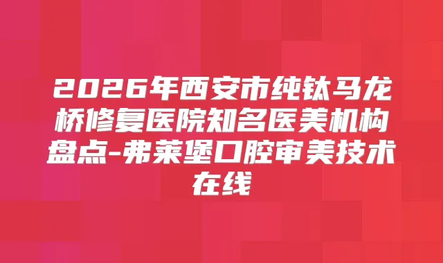 2026年西安市纯钛马龙桥修复医院知名医美机构盘点-弗莱堡口腔审美技术在线