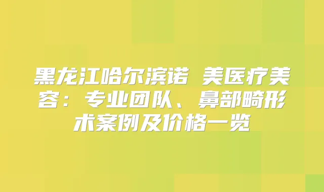 黑龙江哈尔滨诺嬄美医疗美容：专业团队、鼻部畸形术案例及价格一览