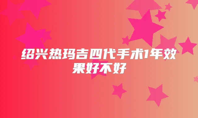 绍兴热玛吉四代手术1年效果好不好