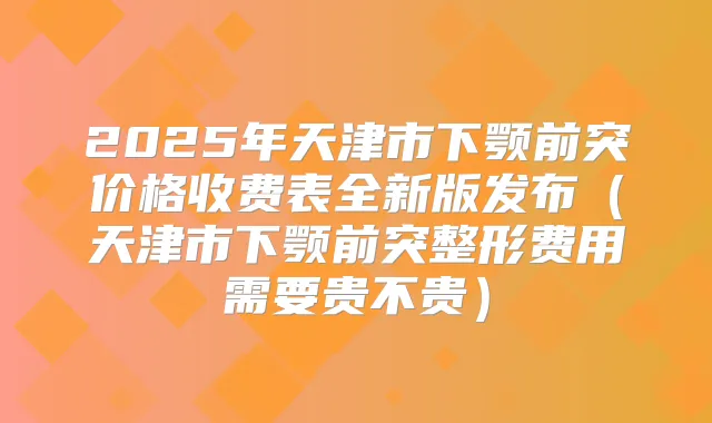2025年天津市下颚前突价格收费表全新版发布（天津市下颚前突整形费用需要贵不贵）
