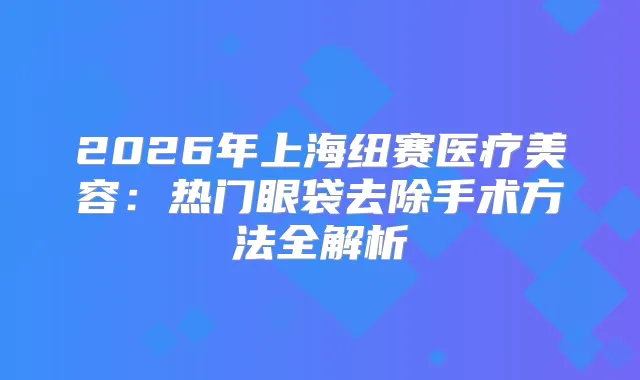 2026年上海纽赛医疗美容:热门眼袋去除手术方法全解析