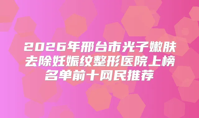 2026年邢台市光子嫩肤去除妊娠纹整形医院上榜名单前十网民推荐