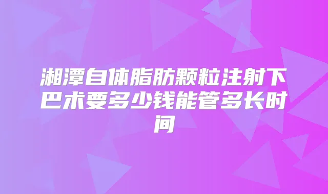 湘潭自体脂肪颗粒注射下巴术要多少钱能管多长时间