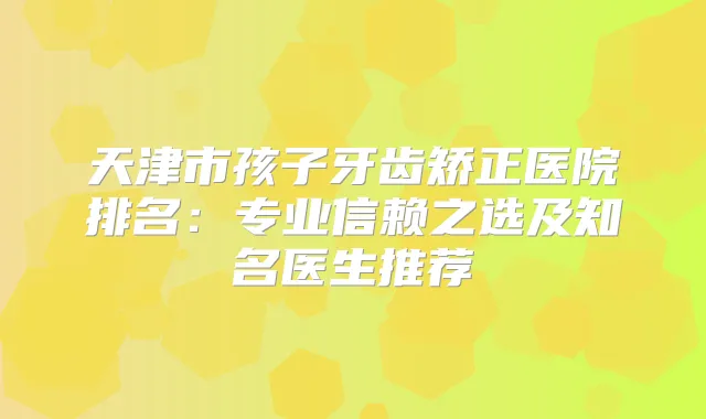 天津市孩子牙齿矫正医院排名:专业信赖之选及知名医生推荐