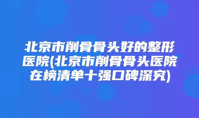 北京市削骨骨头好的整形医院(北京市削骨骨头医院在榜清单十强口碑深究)