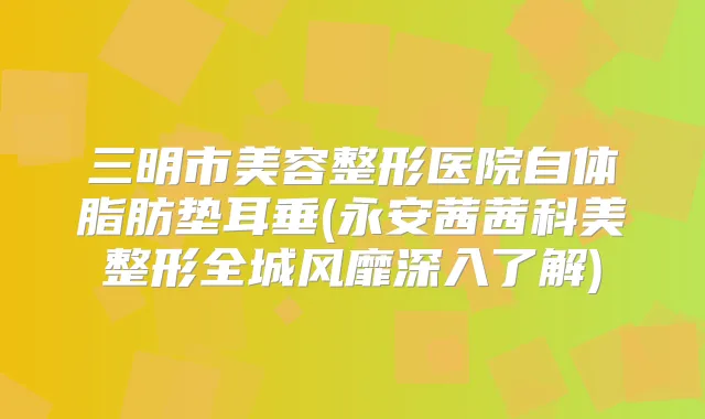 三明市美容整形医院自体脂肪垫耳垂(永安茜茜科美整形全城风靡深入了解)