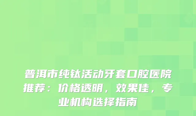 普洱市纯钛活动牙套口腔医院推荐：价格透明，效果佳，专业机构选择指南