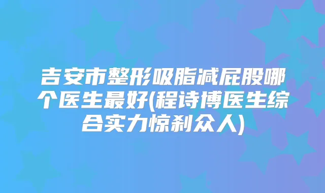 吉安市整形吸脂减屁股哪个医生好(程诗博医生综合实力惊刹众人)