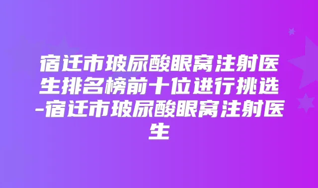 宿迁市玻尿酸眼窝注射医生排名榜前十位进行挑选-宿迁市玻尿酸眼窝注射医生
