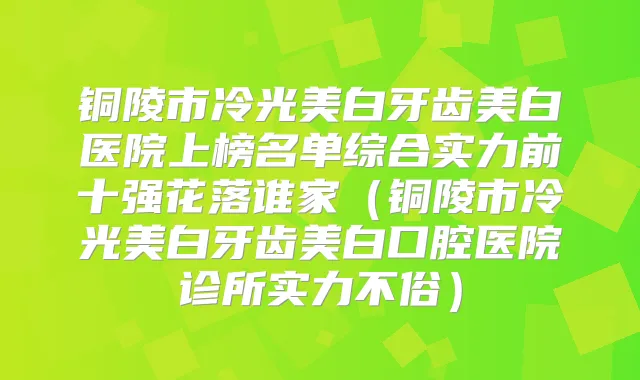铜陵市冷光美白牙齿美白医院上榜名单综合实力前十强花落谁家（铜陵市冷光美白牙齿美白口腔医院诊所实力不俗）