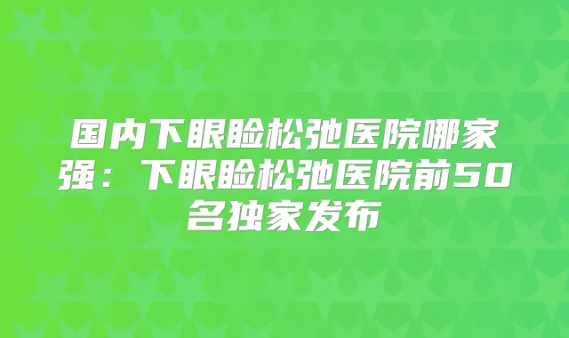 国内下眼睑松弛医院哪家强:下眼睑松弛医院前50名发布