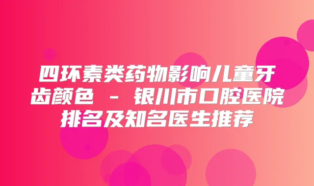 四环素类药物影响儿童牙齿颜色 - 银川市口腔医院排名及知名医生推荐