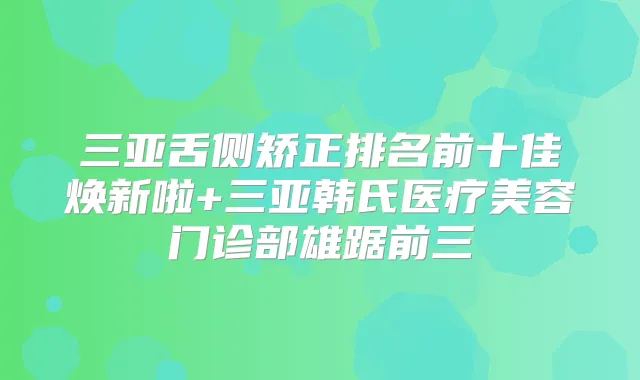 三亚舌侧矫正排名前十佳焕新啦+三亚韩氏医疗美容门诊部雄踞前三