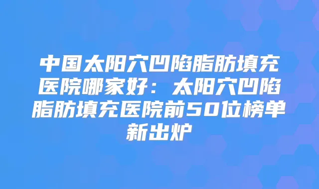 中国太阳穴凹陷脂肪填充医院哪家好:太阳穴凹陷脂肪填充医院前50位榜单新出炉