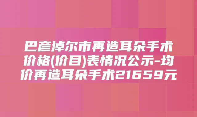 巴彦淖尔市再造耳朵手术价格(价目)表情况公示-均价再造耳朵手术21659元