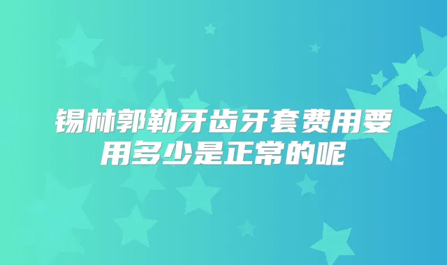 锡林郭勒牙齿牙套费用要用多少是正常的呢