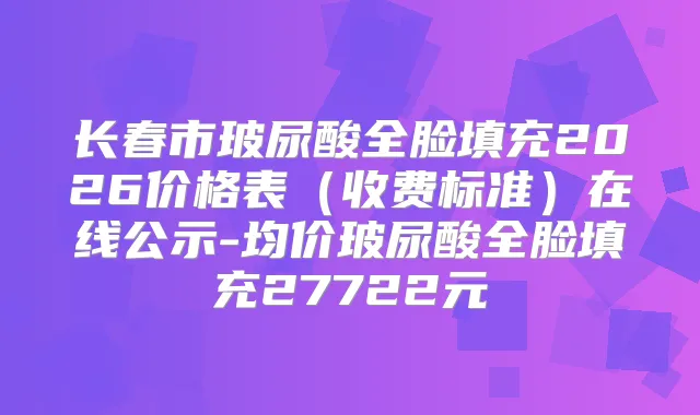 长春市玻尿酸全脸填充2026价格表（收费标准）在线公示-均价玻尿酸全脸填充27722元