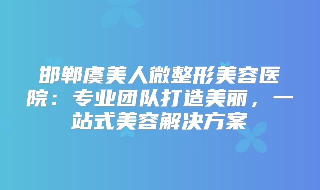 邯郸虞美人微整形美容医院：专业团队打造美丽，一站式美容解决方案