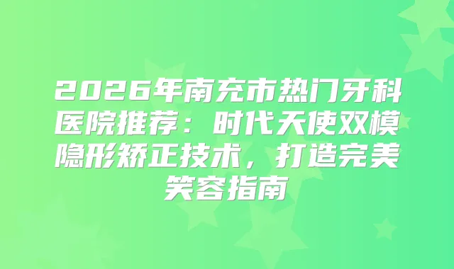 2026年南充市热门牙科医院推荐：时代天使双模隐形矫正技术，打造笑容指南