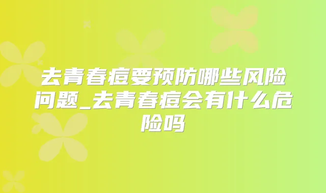 去青春痘要预防哪些风险问题_去青春痘会有什么危险吗