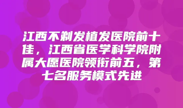 江西不剃发植发医院前十佳,江西省医学科学院附属大愿医院领衔前五,第七名服务模式先进