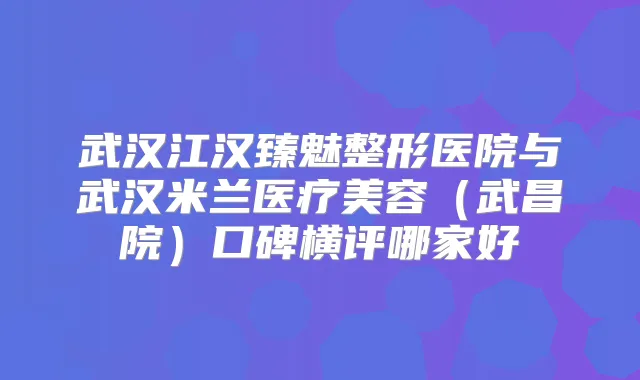 武汉江汉臻魅整形医院与武汉米兰医疗美容（武昌院）口碑横评哪家好