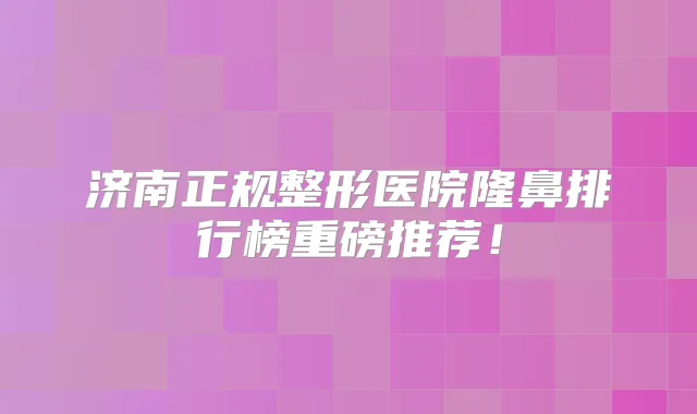 济南正规整形医院隆鼻排行榜重磅推荐！