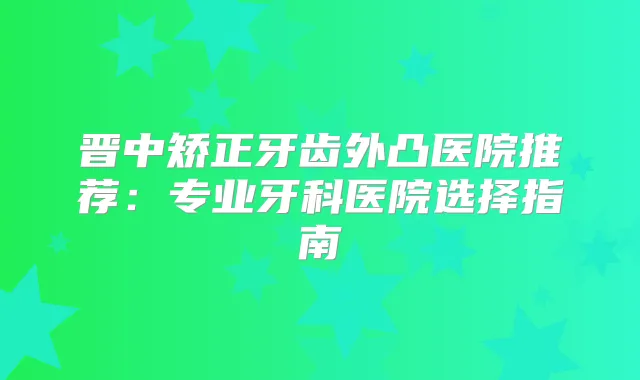晋中矫正牙齿外凸医院推荐：专业牙科医院选择指南