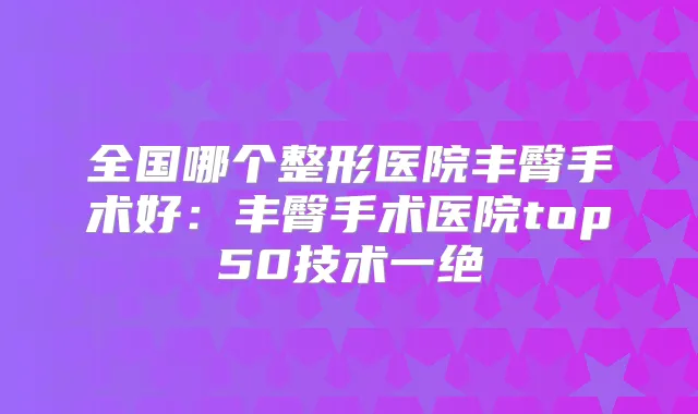 全国哪个整形医院丰臀手术好：丰臀手术医院top50技术一绝