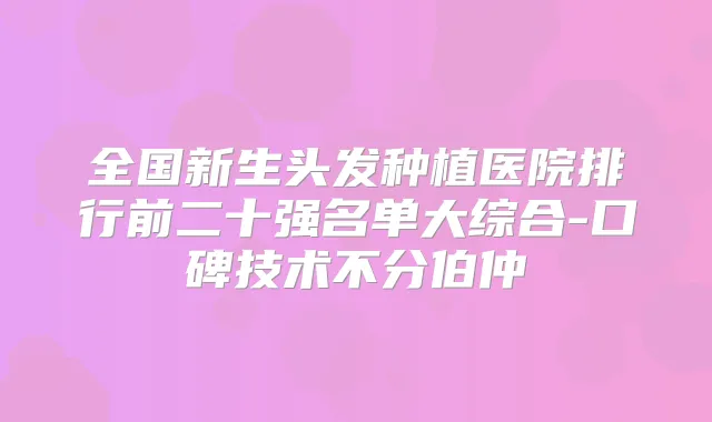 全国新生头发种植医院排行前二十强名单大综合-口碑技术不分伯仲