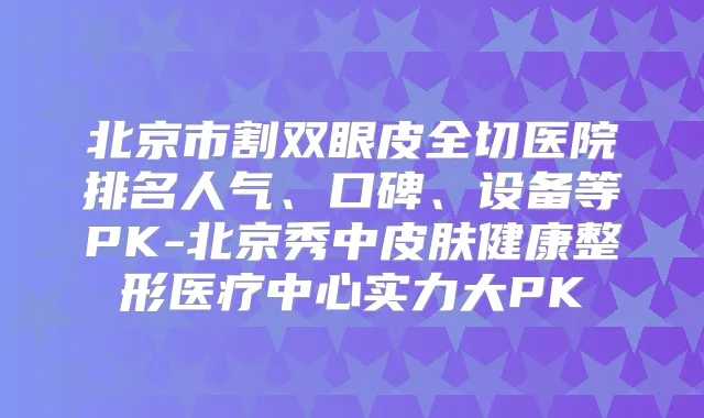 北京市割双眼皮全切医院排名人气、口碑、设备等PK-北京秀中皮肤健康整形医疗中心实力大PK