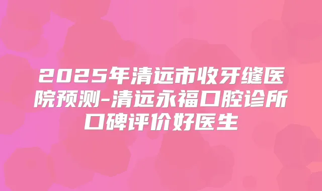 2025年清远市收牙缝医院预测-清远永福口腔诊所口碑评价好医生