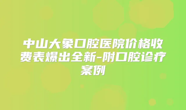 中山大象口腔医院价格收费表爆出全新-附口腔诊疗案例