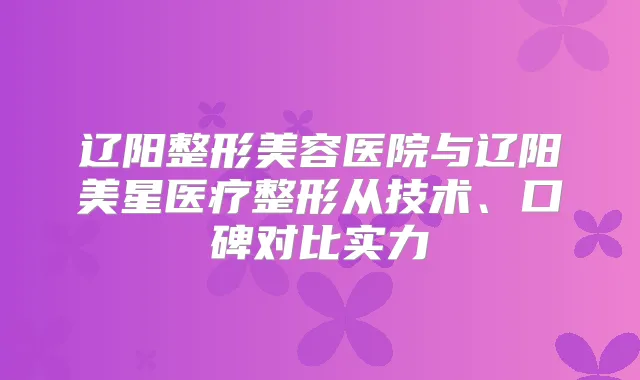辽阳整形美容医院与辽阳美星医疗整形从技术、口碑对比实力