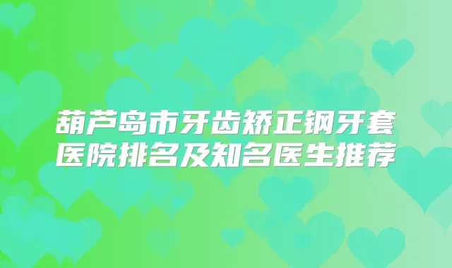 葫芦岛市牙齿矫正钢牙套医院排名及知名医生推荐