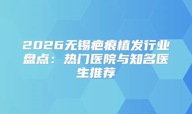 2026无锡疤痕植发行业盘点:热门医院与知名医生推荐