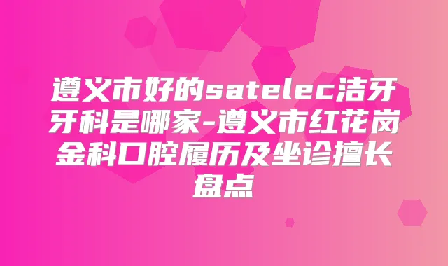 遵义市好的satelec洁牙牙科是哪家-遵义市红花岗金科口腔履历及坐诊擅长盘点