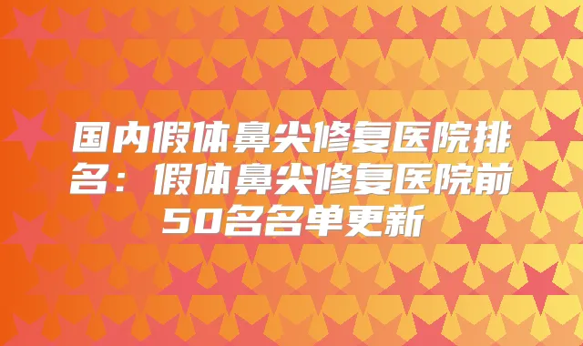 国内假体鼻尖修复医院排名：假体鼻尖修复医院前50名名单更新