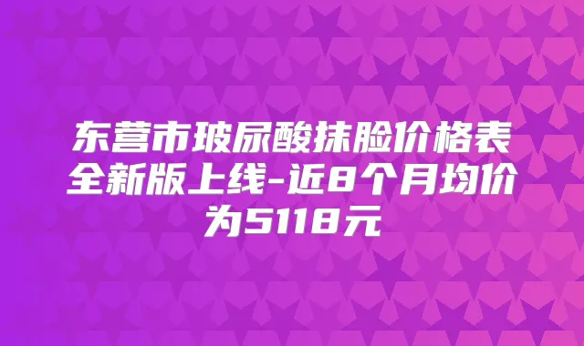 东营市玻尿酸抹脸价格表全新版上线-近8个月均价为5118元