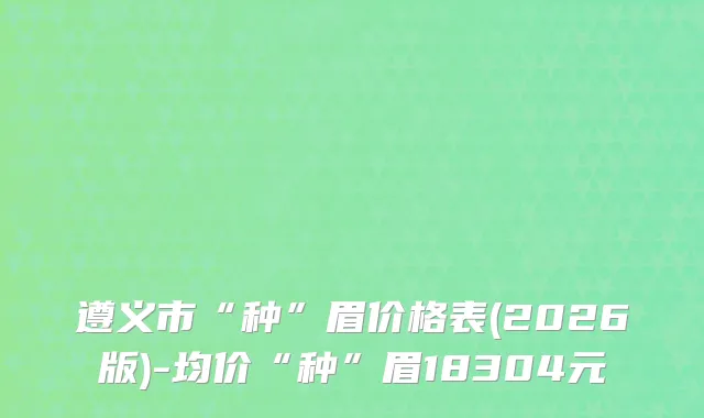 遵义市“种”眉价格表(2026版)-均价“种”眉18304元