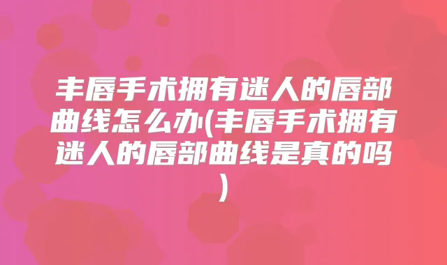 丰唇手术拥有迷人的唇部曲线怎么办(丰唇手术拥有迷人的唇部曲线是真的吗)