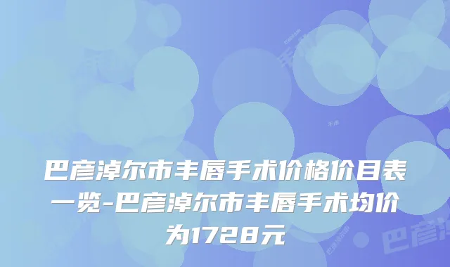 巴彦淖尔市丰唇手术价格价目表一览-巴彦淖尔市丰唇手术均价为1728元