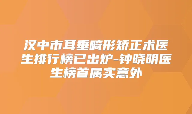 汉中市耳垂畸形矫正术医生排行榜已出炉-钟晓明医生榜首属实意外