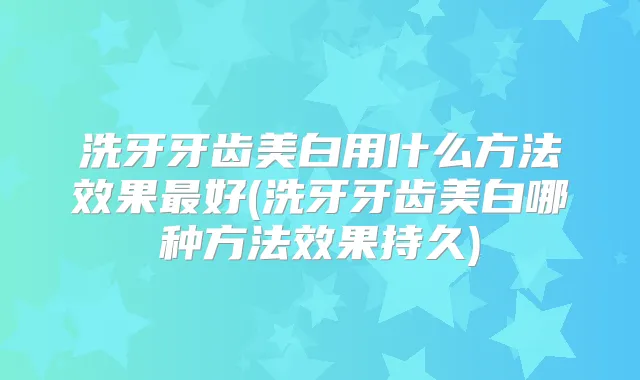 洗牙牙齿美白用什么方法效果好(洗牙牙齿美白哪种方法效果持久)