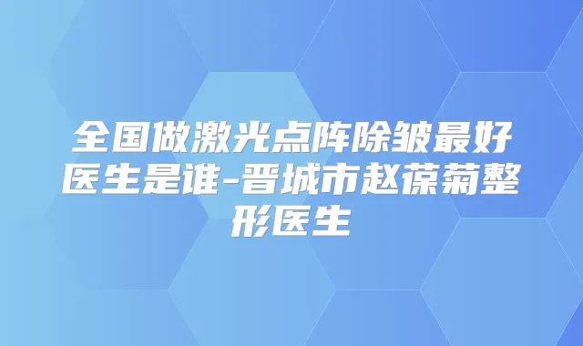 全国做激光点阵除皱好医生是谁-晋城市赵葆菊整形医生